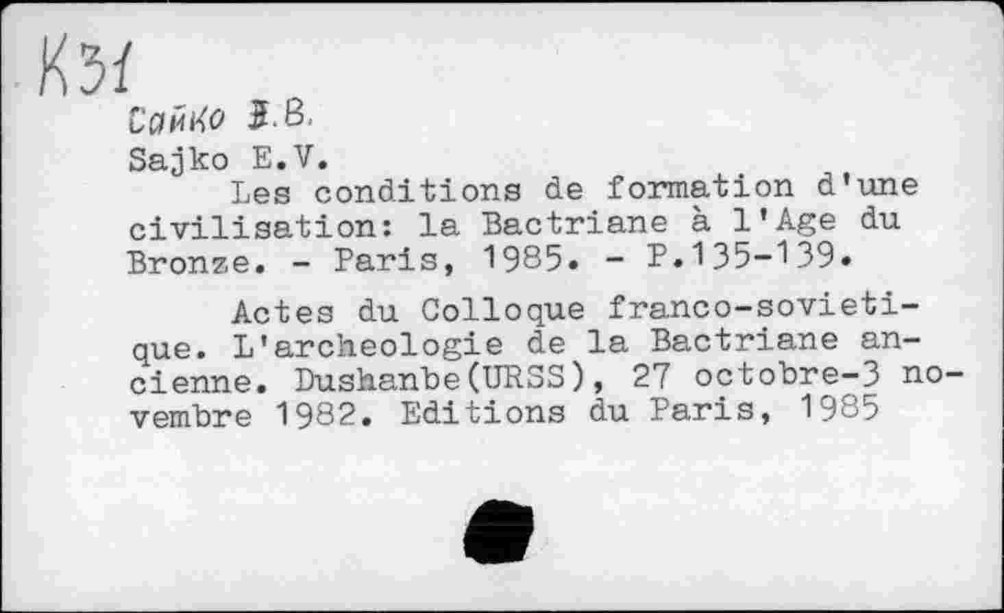 ﻿№
Сайі<о
Sajko E.V.
Les conditions de formation d’une civilisation: la Bactriane à l’Age du Bronze. - Paris, 1985. - P.135-139.
Actes du Colloque franco-sovieti-que. L*archéologie de la Bactriane ancienne. Dushanbe(URSS), 27 octobre-3 novembre 1982. Editions du Paris, 19^5